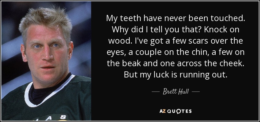 My teeth have never been touched. Why did I tell you that? Knock on wood. I've got a few scars over the eyes, a couple on the chin, a few on the beak and one across the cheek. But my luck is running out. - Brett Hull