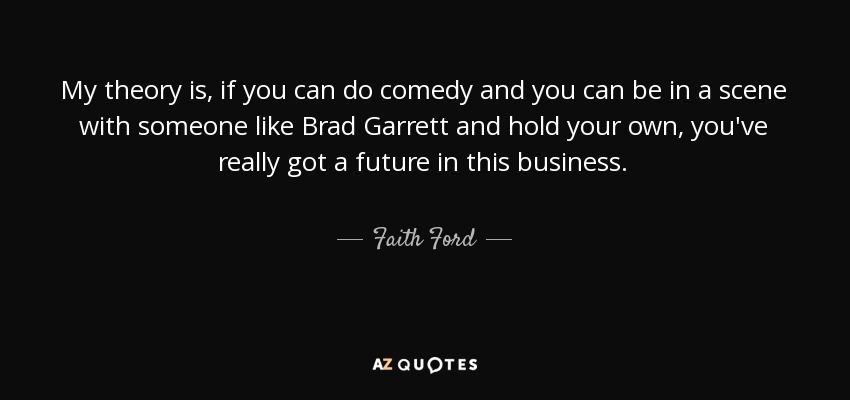 My theory is, if you can do comedy and you can be in a scene with someone like Brad Garrett and hold your own, you've really got a future in this business. - Faith Ford