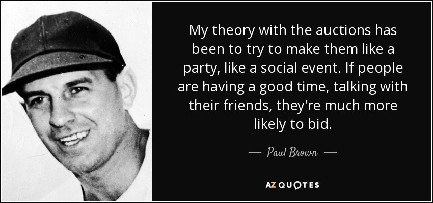 My theory with the auctions has been to try to make them like a party, like a social event. If people are having a good time, talking with their friends, they're much more likely to bid. - Paul Brown