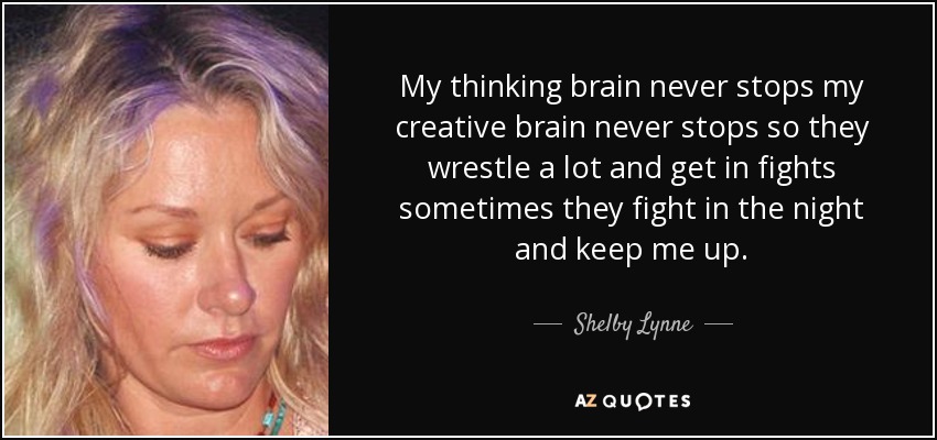 My thinking brain never stops my creative brain never stops so they wrestle a lot and get in fights sometimes they fight in the night and keep me up. - Shelby Lynne