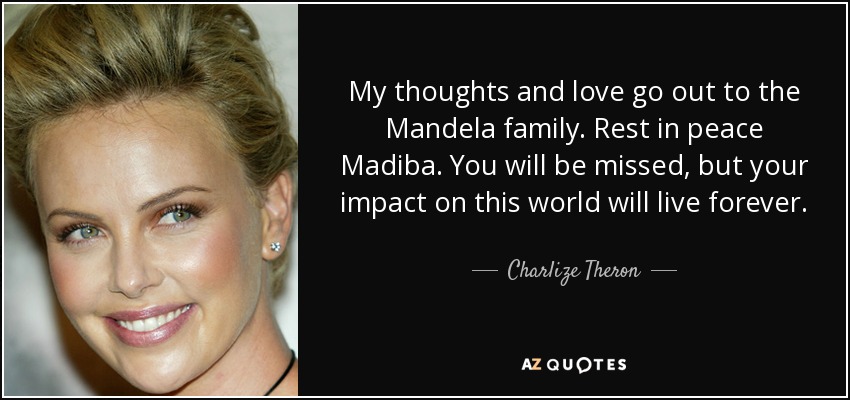 My thoughts and love go out to the Mandela family. Rest in peace Madiba. You will be missed, but your impact on this world will live forever. - Charlize Theron
