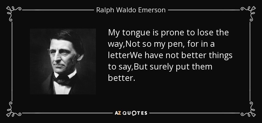 My tongue is prone to lose the way,Not so my pen, for in a letterWe have not better things to say,But surely put them better. - Ralph Waldo Emerson