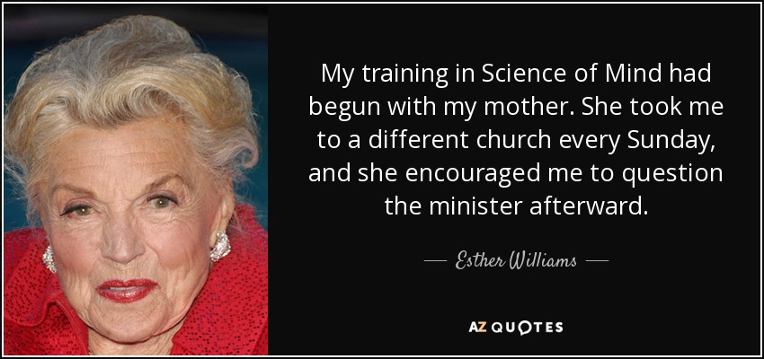 My training in Science of Mind had begun with my mother. She took me to a different church every Sunday, and she encouraged me to question the minister afterward. - Esther Williams