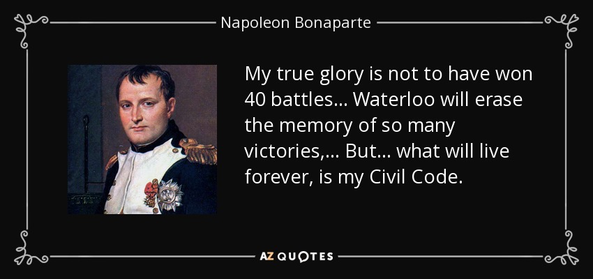 My true glory is not to have won 40 battles ... Waterloo will erase the memory of so many victories, ... But ... what will live forever, is my Civil Code. - Napoleon Bonaparte