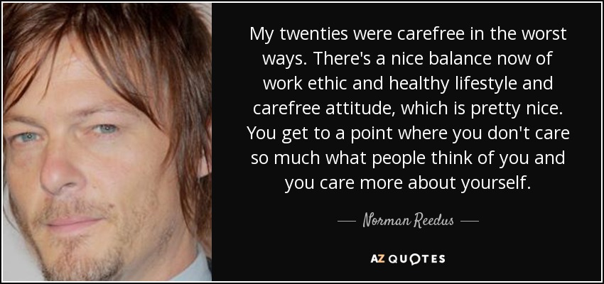 My twenties were carefree in the worst ways. There's a nice balance now of work ethic and healthy lifestyle and carefree attitude, which is pretty nice. You get to a point where you don't care so much what people think of you and you care more about yourself. - Norman Reedus