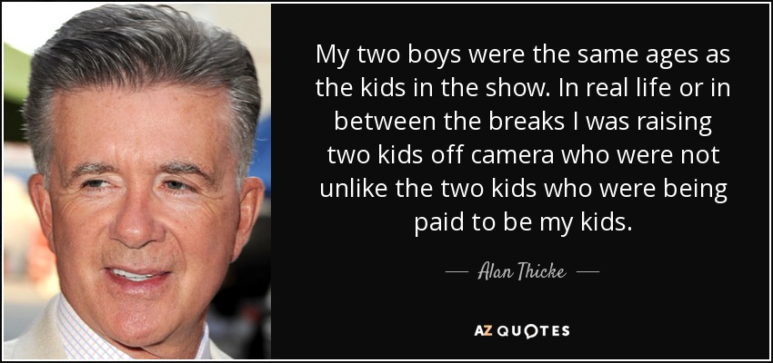 My two boys were the same ages as the kids in the show. In real life or in between the breaks I was raising two kids off camera who were not unlike the two kids who were being paid to be my kids. - Alan Thicke