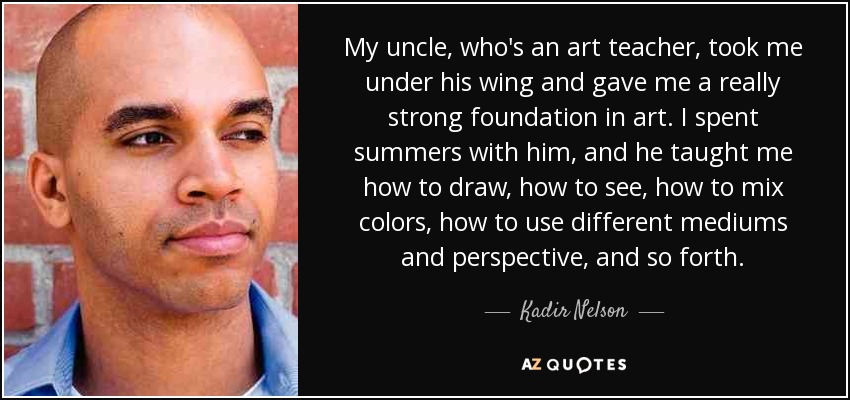My uncle, who's an art teacher, took me under his wing and gave me a really strong foundation in art. I spent summers with him, and he taught me how to draw, how to see, how to mix colors, how to use different mediums and perspective, and so forth. - Kadir Nelson