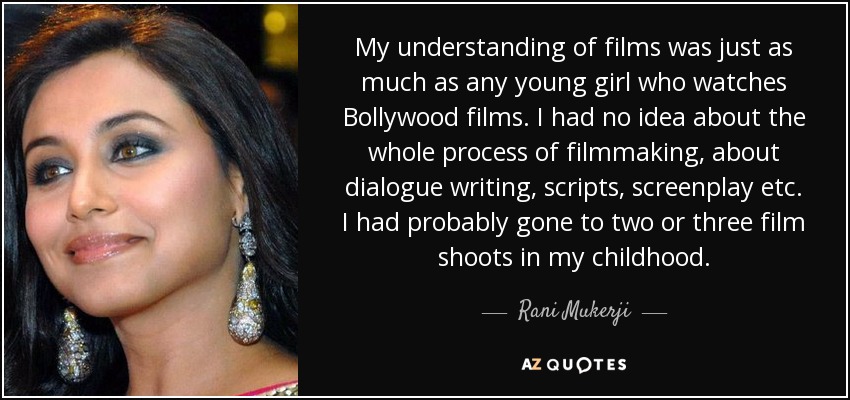 My understanding of films was just as much as any young girl who watches Bollywood films. I had no idea about the whole process of filmmaking, about dialogue writing, scripts, screenplay etc. I had probably gone to two or three film shoots in my childhood. - Rani Mukerji
