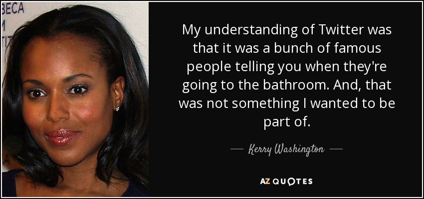 My understanding of Twitter was that it was a bunch of famous people telling you when they're going to the bathroom. And, that was not something I wanted to be part of. - Kerry Washington