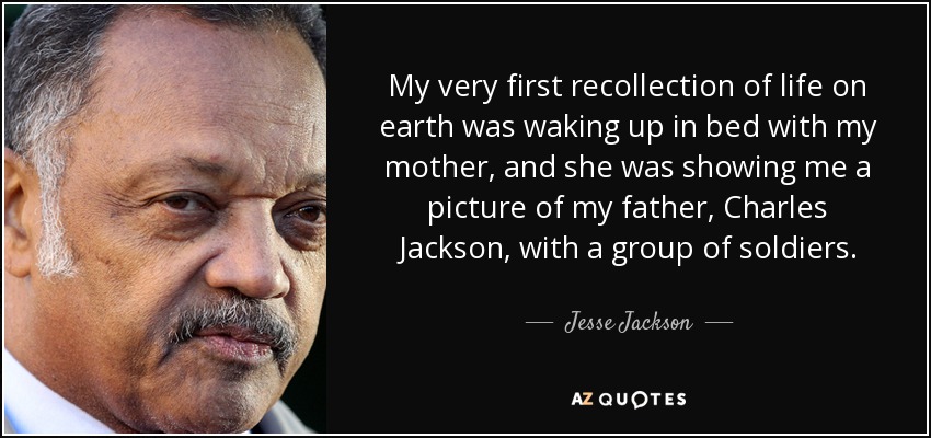 My very first recollection of life on earth was waking up in bed with my mother, and she was showing me a picture of my father, Charles Jackson, with a group of soldiers. - Jesse Jackson