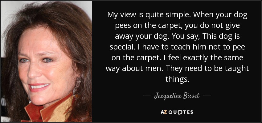My view is quite simple. When your dog pees on the carpet, you do not give away your dog. You say, This dog is special. I have to teach him not to pee on the carpet. I feel exactly the same way about men. They need to be taught things. - Jacqueline Bisset