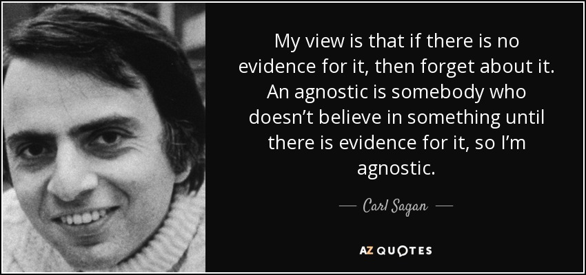 My view is that if there is no evidence for it, then forget about it. An agnostic is somebody who doesn’t believe in something until there is evidence for it, so I’m agnostic. - Carl Sagan