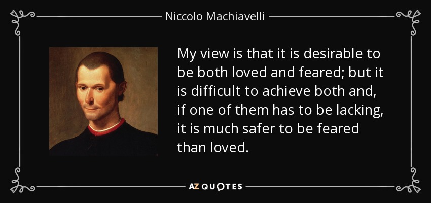 My view is that it is desirable to be both loved and feared; but it is difficult to achieve both and, if one of them has to be lacking, it is much safer to be feared than loved. - Niccolo Machiavelli