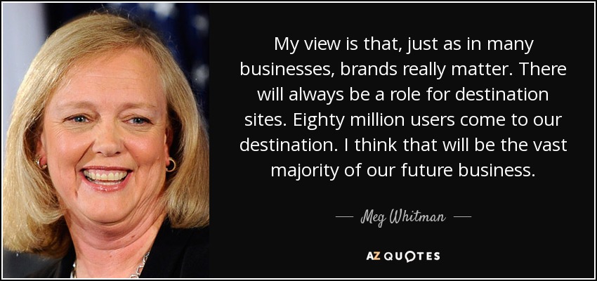 My view is that, just as in many businesses, brands really matter. There will always be a role for destination sites. Eighty million users come to our destination. I think that will be the vast majority of our future business. - Meg Whitman
