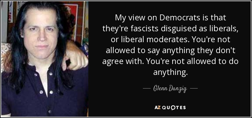 My view on Democrats is that they're fascists disguised as liberals, or liberal moderates. You're not allowed to say anything they don't agree with. You're not allowed to do anything. - Glenn Danzig