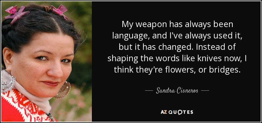 My weapon has always been language, and I've always used it, but it has changed. Instead of shaping the words like knives now, I think they're flowers, or bridges. - Sandra Cisneros