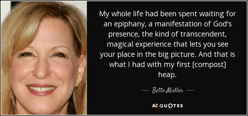 My whole life had been spent waiting for an epiphany, a manifestation of God's presence, the kind of transcendent, magical experience that lets you see your place in the big picture. And that is what I had with my first [compost] heap. - Bette Midler