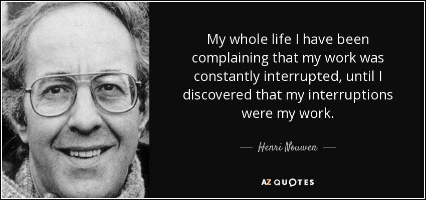 My whole life I have been complaining that my work was constantly interrupted, until I discovered that my interruptions were my work. - Henri Nouwen
