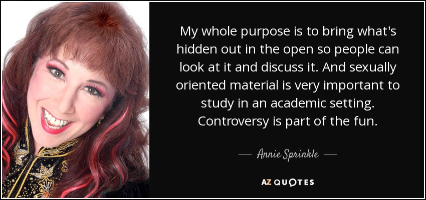 My whole purpose is to bring what's hidden out in the open so people can look at it and discuss it. And sexually oriented material is very important to study in an academic setting. Controversy is part of the fun. - Annie Sprinkle