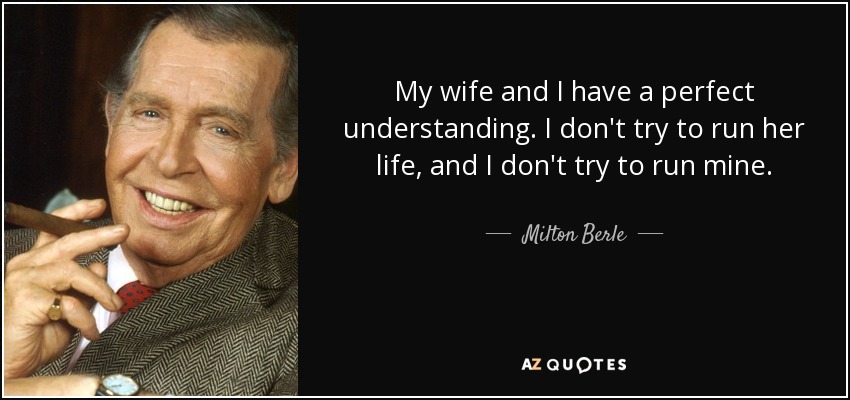 My wife and I have a perfect understanding. I don't try to run her life, and I don't try to run mine. - Milton Berle