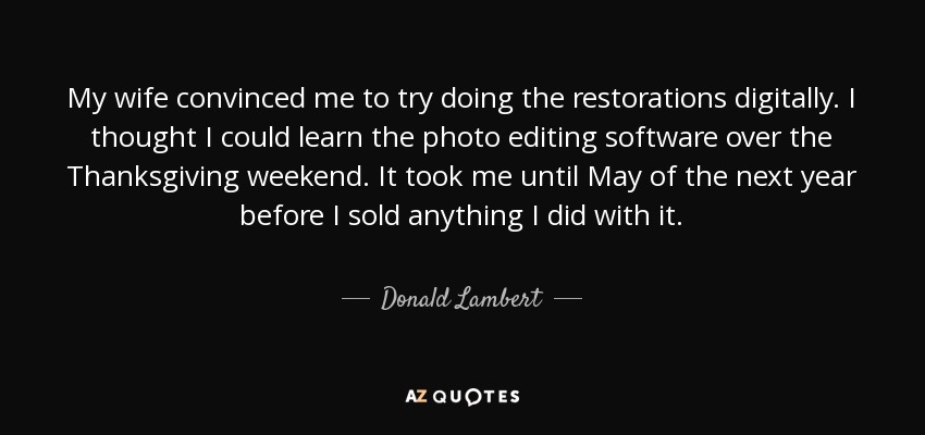 My wife convinced me to try doing the restorations digitally. I thought I could learn the photo editing software over the Thanksgiving weekend. It took me until May of the next year before I sold anything I did with it. - Donald Lambert