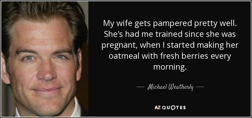 My wife gets pampered pretty well. She's had me trained since she was pregnant, when I started making her oatmeal with fresh berries every morning. - Michael Weatherly