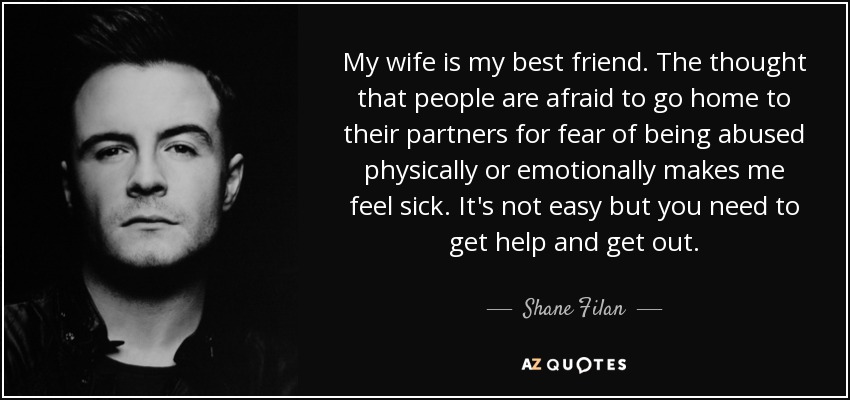 My wife is my best friend. The thought that people are afraid to go home to their partners for fear of being abused physically or emotionally makes me feel sick. It's not easy but you need to get help and get out. - Shane Filan