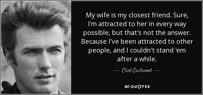 My wife is my closest friend. Sure, I'm attracted to her in every way possible, but that's not the answer. Because I've been attracted to other people, and I couldn't stand 'em after a while. - Clint Eastwood