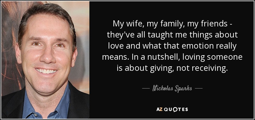 My wife, my family, my friends - they've all taught me things about love and what that emotion really means. In a nutshell, loving someone is about giving, not receiving. - Nicholas Sparks