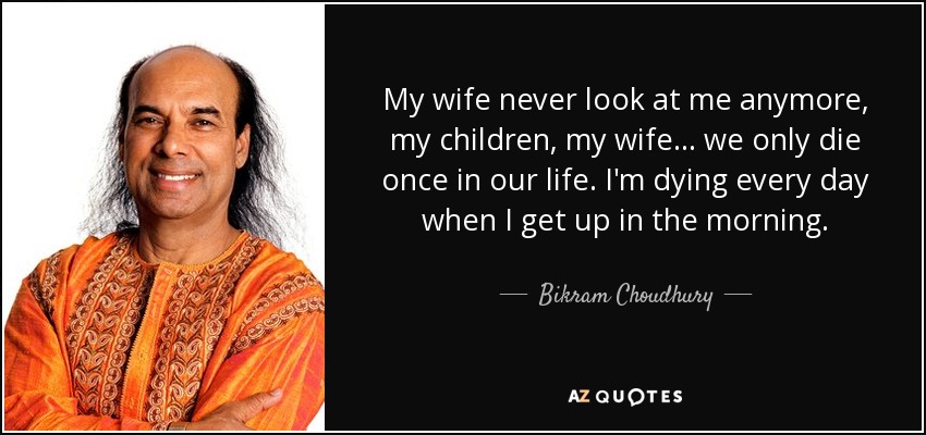 My wife never look at me anymore, my children, my wife ... we only die once in our life. I'm dying every day when I get up in the morning. - Bikram Choudhury