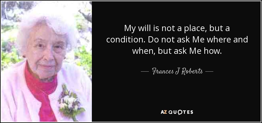 My will is not a place, but a condition. Do not ask Me where and when, but ask Me how. - Frances J Roberts