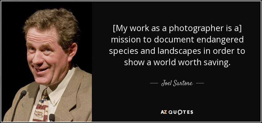 [My work as a photographer is a] mission to document endangered species and landscapes in order to show a world worth saving. - Joel Sartore