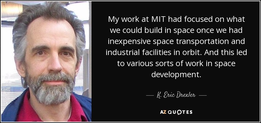 My work at MIT had focused on what we could build in space once we had inexpensive space transportation and industrial facilities in orbit. And this led to various sorts of work in space development. - K. Eric Drexler