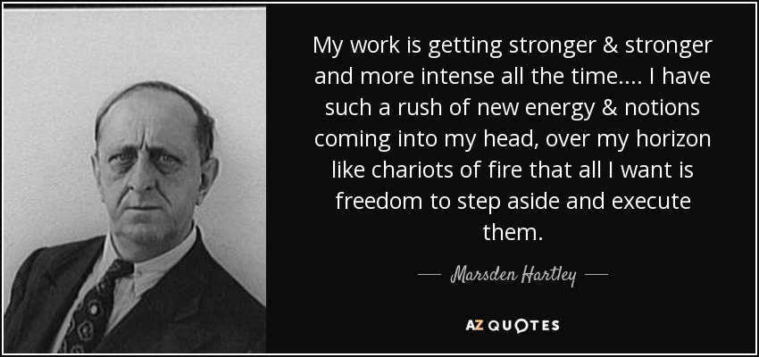 My work is getting stronger & stronger and more intense all the time.... I have such a rush of new energy & notions coming into my head, over my horizon like chariots of fire that all I want is freedom to step aside and execute them. - Marsden Hartley