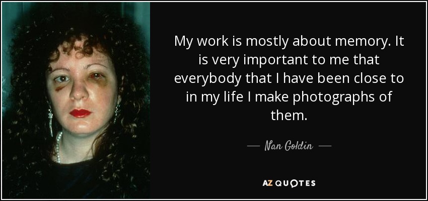 My work is mostly about memory. It is very important to me that everybody that I have been close to in my life I make photographs of them. - Nan Goldin