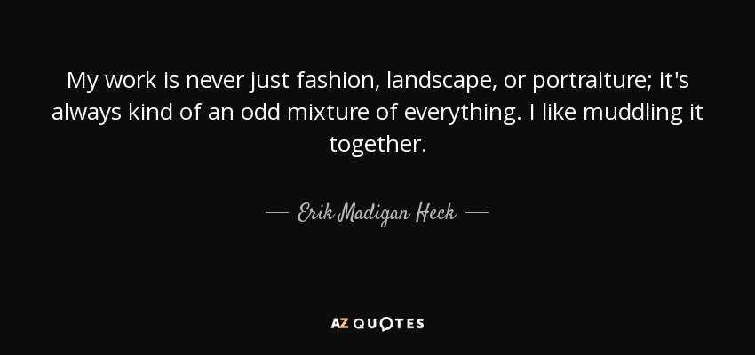 My work is never just fashion, landscape, or portraiture; it's always kind of an odd mixture of everything. I like muddling it together. - Erik Madigan Heck