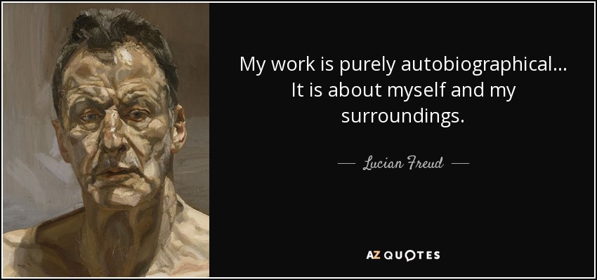 My work is purely autobiographical... It is about myself and my surroundings. - Lucian Freud