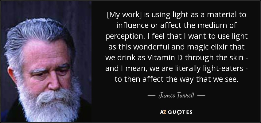 [My work] is using light as a material to influence or affect the medium of perception. I feel that I want to use light as this wonderful and magic elixir that we drink as Vitamin D through the skin - and I mean, we are literally light-eaters - to then affect the way that we see. - James Turrell