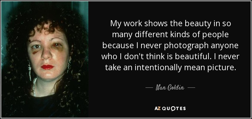 My work shows the beauty in so many different kinds of people because I never photograph anyone who I don't think is beautiful. I never take an intentionally mean picture. - Nan Goldin