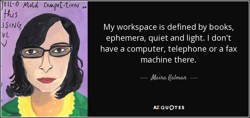 My workspace is defined by books, ephemera, quiet and light. I don't have a computer, telephone or a fax machine there. - Maira Kalman