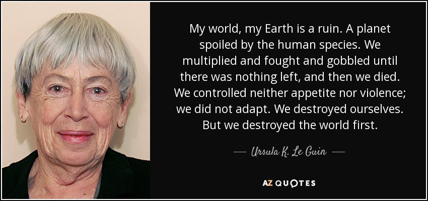 My world, my Earth is a ruin. A planet spoiled by the human species. We multiplied and fought and gobbled until there was nothing left, and then we died. We controlled neither appetite nor violence; we did not adapt. We destroyed ourselves. But we destroyed the world first. - Ursula K. Le Guin