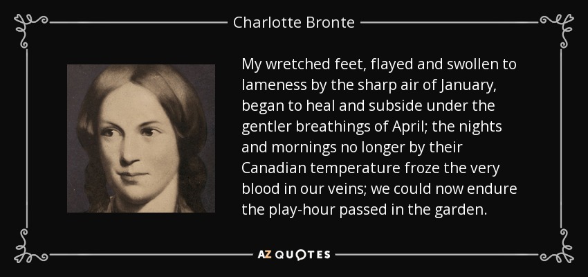 My wretched feet, flayed and swollen to lameness by the sharp air of January, began to heal and subside under the gentler breathings of April; the nights and mornings no longer by their Canadian temperature froze the very blood in our veins; we could now endure the play-hour passed in the garden. - Charlotte Bronte