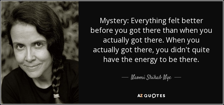 Mystery: Everything felt better before you got there than when you actually got there. When you actually got there, you didn't quite have the energy to be there. - Naomi Shihab Nye