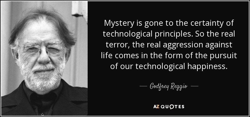 Mystery is gone to the certainty of technological principles. So the real terror, the real aggression against life comes in the form of the pursuit of our technological happiness. - Godfrey Reggio
