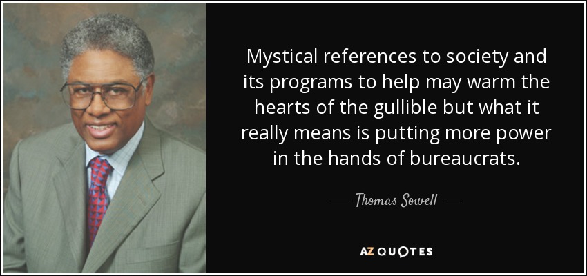 Mystical references to society and its programs to help may warm the hearts of the gullible but what it really means is putting more power in the hands of bureaucrats. - Thomas Sowell