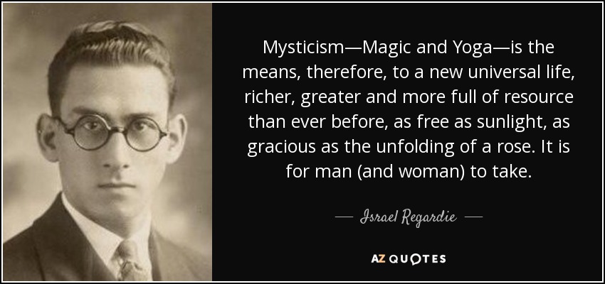 Mysticism—Magic and Yoga—is the means, therefore, to a new universal life, richer, greater and more full of resource than ever before, as free as sunlight, as gracious as the unfolding of a rose. It is for man (and woman) to take. - Israel Regardie