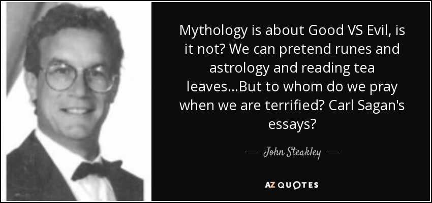Mythology is about Good VS Evil, is it not? We can pretend runes and astrology and reading tea leaves...But to whom do we pray when we are terrified? Carl Sagan's essays? - John Steakley