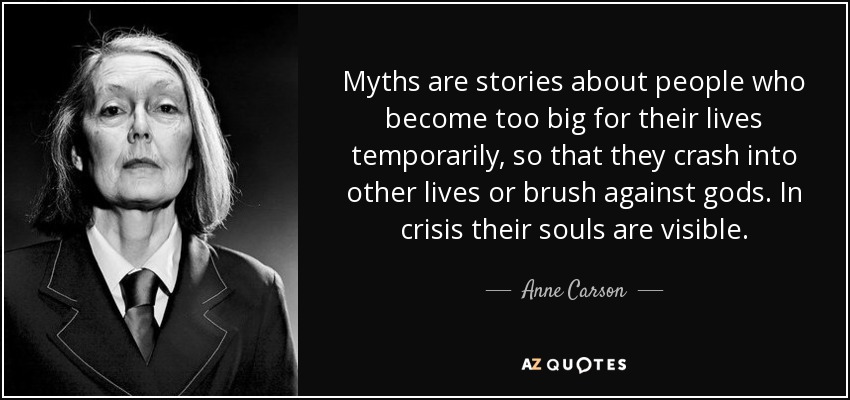 Myths are stories about people who become too big for their lives temporarily, so that they crash into other lives or brush against gods. In crisis their souls are visible. - Anne Carson