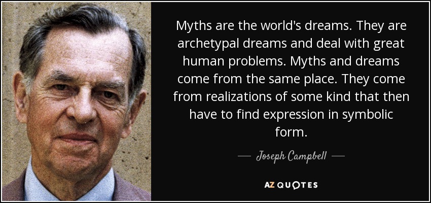 Myths are the world's dreams. They are archetypal dreams and deal with great human problems. Myths and dreams come from the same place. They come from realizations of some kind that then have to find expression in symbolic form. - Joseph Campbell