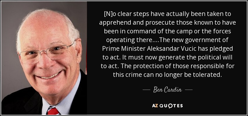 [N]o clear steps have actually been taken to apprehend and prosecute those known to have been in command of the camp or the forces operating there....The new government of Prime Minister Aleksandar Vucic has pledged to act. It must now generate the political will to act. The protection of those responsible for this crime can no longer be tolerated. - Ben Cardin